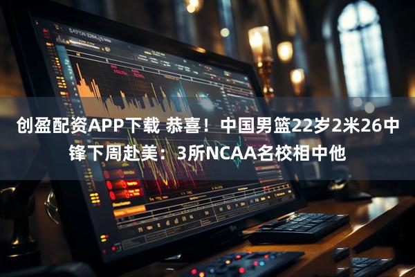 创盈配资APP下载 恭喜！中国男篮22岁2米26中锋下周赴美：3所NCAA名校相中他
